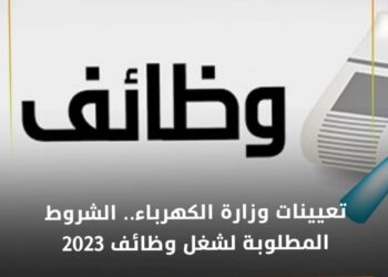 تعيينات وزارة الكهرباء .. الشروط المطلوبة لشغل وظائف 2023