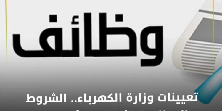 تعيينات وزارة الكهرباء .. الشروط المطلوبة لشغل وظائف 2023